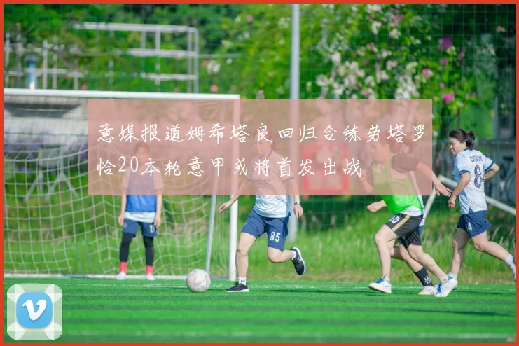 意媒报道姆希塔良回归合练劳塔罗恰20本轮意甲或将首发出战