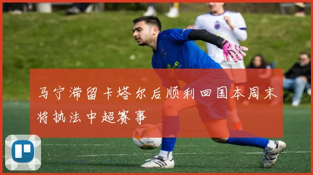 马宁滞留卡塔尔后顺利回国本周末将执法中超赛事
