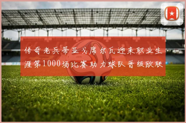 传奇老兵蒂亚戈席尔瓦迎来职业生涯第1000场比赛助力球队晋级欧联八强