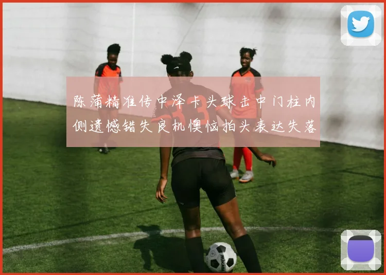 陈蒲精准传中泽卡头球击中门柱内侧遗憾错失良机懊恼拍头表达失落情绪