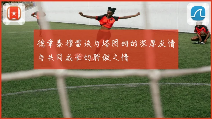 德章泰穆雷谈与塔图姆的深厚友情与共同成长的骄傲之情