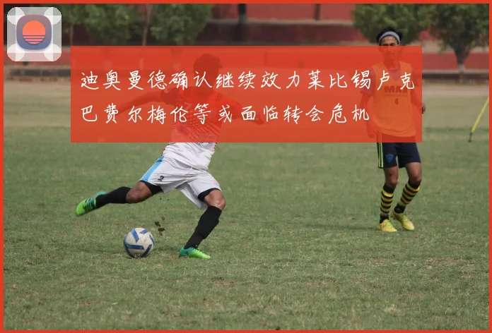 迪奥曼德确认继续效力莱比锡卢克巴费尔梅伦等或面临转会危机
